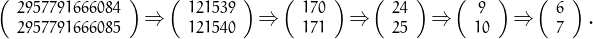 \[\small
\left(\begin{array}{c}2957791666084\\2957791666085\end{array}\right)\!\Rightarrow\!
\left(\begin{array}{c}121539\\121540\end{array}\right)\!\Rightarrow\!
\left(\begin{array}{c}170\\171\end{array}\right)\!\Rightarrow\!
\left(\begin{array}{c}24\\25\end{array}\right)\!\Rightarrow\!
\left(\begin{array}{c}9\\10\end{array}\right)\!\Rightarrow\!
\left(\begin{array}{c}6\\7\end{array}\right).
\]